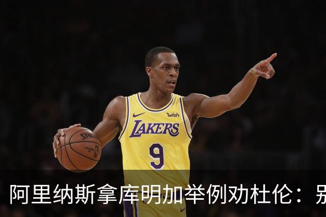 阿里纳斯拿库明加举例劝杜伦：别以为球队会因为需要你就迁就你